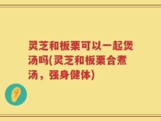 灵芝和板栗可以一起煲汤吗(灵芝和板栗合煮汤，强身健体)