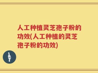人工种植灵芝孢子粉的功效(人工种植的灵芝孢子粉的功效)