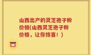 山西出产的灵芝孢子粉价格(山西灵芝孢子粉价格，让你惊喜！)