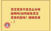 灵芝煲茶不苦怎么办呀能喝吗(如何避免灵芝煲茶的苦味？顺畅享用。)