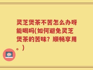 灵芝煲茶不苦怎么办呀能喝吗(如何避免灵芝煲茶的苦味？顺畅享用。)