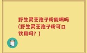 野生灵芝孢子粉能喝吗(野生灵芝孢子粉可口饮用吗？)