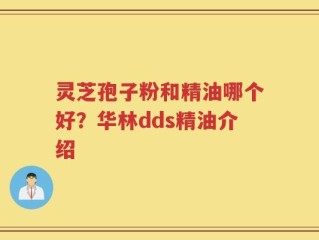 灵芝孢子粉和精油哪个好？华林dds精油介绍