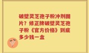 破壁灵芝孢子粉冲剂图片？修正牌破壁灵芝孢子粉《官方价格》到底多少钱一盒