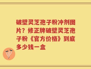 破壁灵芝孢子粉冲剂图片？修正牌破壁灵芝孢子粉《官方价格》到底多少钱一盒