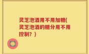 灵芝泡酒用不用加糖(灵芝泡酒的糖分用不用控制？)