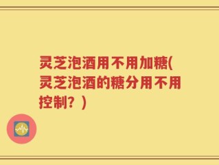 灵芝泡酒用不用加糖(灵芝泡酒的糖分用不用控制？)