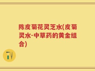 陈皮菊花灵芝水(皮菊灵水-中草药的黄金组合)
