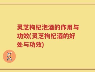 灵芝枸杞泡酒的作用与功效(灵芝枸杞酒的好处与功效)