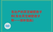 东北产的灵芝破壁孢子粉(东北灵芝破壁孢子粉——滋补佳品)