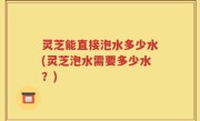 灵芝能直接泡水多少水(灵芝泡水需要多少水？)