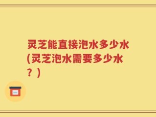 灵芝能直接泡水多少水(灵芝泡水需要多少水？)