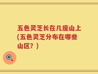 五色灵芝长在几座山上(五色灵芝分布在哪些山区？)