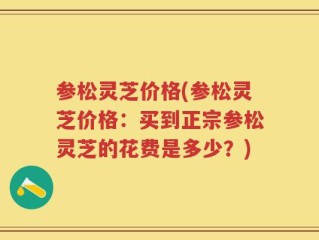 参松灵芝价格(参松灵芝价格：买到正宗参松灵芝的花费是多少？)