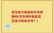 灵芝孢子粉能和贝母同服吗(可否同时服用灵芝孢子粉和贝母？)