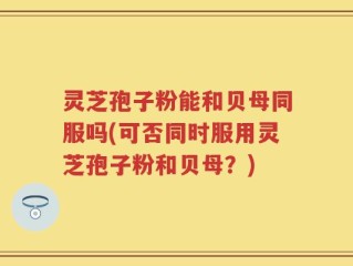 灵芝孢子粉能和贝母同服吗(可否同时服用灵芝孢子粉和贝母？)
