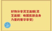 好物分享灵芝面膜(灵芝面膜：唤醒肌肤自身力量的奢华享受)