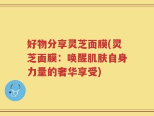 好物分享灵芝面膜(灵芝面膜：唤醒肌肤自身力量的奢华享受)