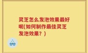 灵芝怎么发泡效果最好呢(如何制作最佳灵芝发泡效果？)
