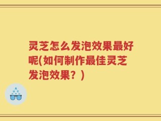 灵芝怎么发泡效果最好呢(如何制作最佳灵芝发泡效果？)