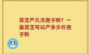 灵芝产几次孢子粉？一亩灵芝可以产多少斤孢子粉