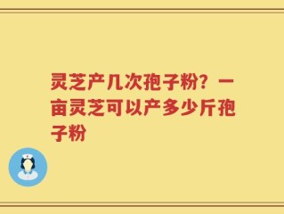 灵芝产几次孢子粉？一亩灵芝可以产多少斤孢子粉