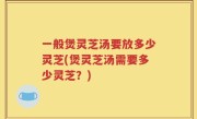 一般煲灵芝汤要放多少灵芝(煲灵芝汤需要多少灵芝？)