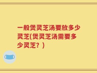 一般煲灵芝汤要放多少灵芝(煲灵芝汤需要多少灵芝？)