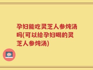 孕妇能吃灵芝人参炖汤吗(可以给孕妇喝的灵芝人参炖汤)