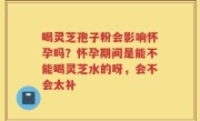 喝灵芝孢子粉会影响怀孕吗？怀孕期间是能不能喝灵芝水的呀，会不会太补