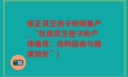 修正灵芝孢子粉哪里产_“优质灵芝孢子粉产地推荐：选购指南与健康益处”)