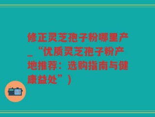 修正灵芝孢子粉哪里产_“优质灵芝孢子粉产地推荐：选购指南与健康益处”)