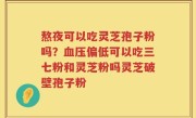 熬夜可以吃灵芝孢子粉吗？血压偏低可以吃三七粉和灵芝粉吗灵芝破壁孢子粉