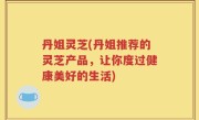 丹姐灵芝(丹姐推荐的灵芝产品，让你度过健康美好的生活)