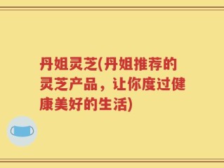 丹姐灵芝(丹姐推荐的灵芝产品，让你度过健康美好的生活)