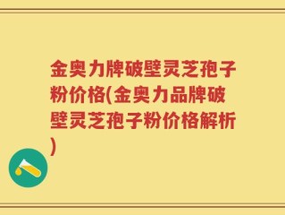 金奥力牌破壁灵芝孢子粉价格(金奥力品牌破壁灵芝孢子粉价格解析)