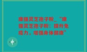 康强灵芝孢子粉_“康强灵芝孢子粉：提升免疫力，增强身体健康”