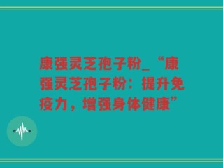 康强灵芝孢子粉_“康强灵芝孢子粉：提升免疫力，增强身体健康”