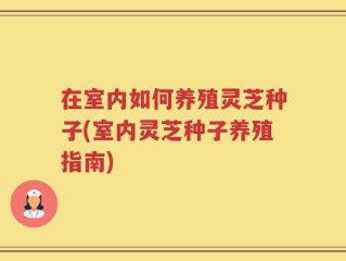在室内如何养殖灵芝种子(室内灵芝种子养殖指南)