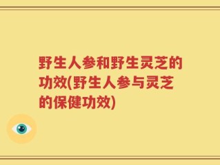 野生人参和野生灵芝的功效(野生人参与灵芝的保健功效)