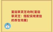 夏菇草灵芝功效(夏菇草灵芝：搭配实现更佳的养生效果)