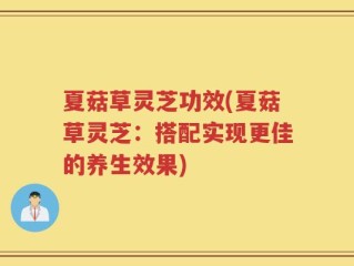 夏菇草灵芝功效(夏菇草灵芝：搭配实现更佳的养生效果)
