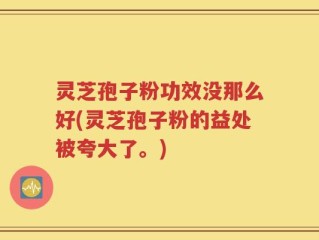 灵芝孢子粉功效没那么好(灵芝孢子粉的益处被夸大了。)