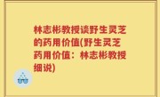 林志彬教授谈野生灵芝的药用价值(野生灵芝药用价值：林志彬教授细说)