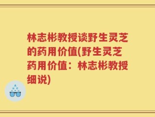 林志彬教授谈野生灵芝的药用价值(野生灵芝药用价值：林志彬教授细说)