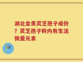 湖北金贵灵芝孢子成份？灵芝孢子粉内有生活微量元素
