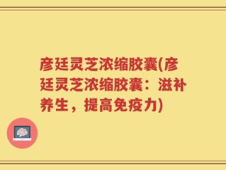 彦廷灵芝浓缩胶囊(彦廷灵芝浓缩胶囊：滋补养生，提高免疫力)