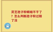 灵芝孢子粉眼睛不干了？怎么判断孢子粉过期了没