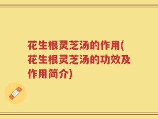 花生根灵芝汤的作用(花生根灵芝汤的功效及作用简介)