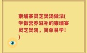 柬埔寨灵芝煲汤做法(学做营养滋补的柬埔寨灵芝煲汤，简单易学！)